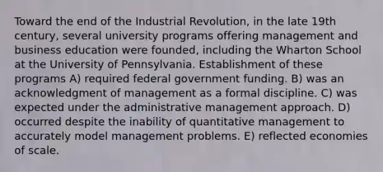 Toward the end of the Industrial Revolution, in the late 19th century, several university programs offering management and business education were founded, including the Wharton School at the University of Pennsylvania. Establishment of these programs A) required federal government funding. B) was an acknowledgment of management as a formal discipline. C) was expected under the administrative management approach. D) occurred despite the inability of quantitative management to accurately model management problems. E) reflected economies of scale.