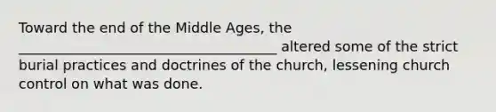 Toward the end of the Middle Ages, the _____________________________________ altered some of the strict burial practices and doctrines of the church, lessening church control on what was done.