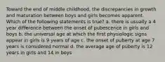 Toward the end of middle childhood, the discrepancies in growth and maturation between boys and girls becomes apparent. Which of the following statements is true? a. there is usually a 4 year difference between the onset of pubescence in girls and boys b. the universal age at which the first physiologic signs appear in girls is 9 years of age c. the onset of puberty at age 7 years is considered normal d. the average age of puberty is 12 years in girls and 14 in boys