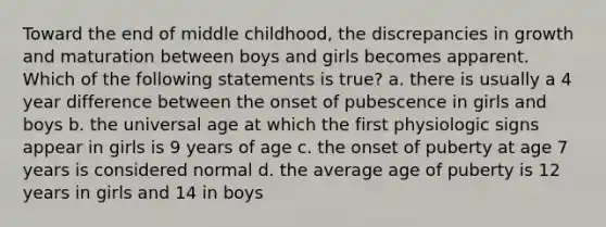 Toward the end of middle childhood, the discrepancies in growth and maturation between boys and girls becomes apparent. Which of the following statements is true? a. there is usually a 4 year difference between the onset of pubescence in girls and boys b. the universal age at which the first physiologic signs appear in girls is 9 years of age c. the onset of puberty at age 7 years is considered normal d. the average age of puberty is 12 years in girls and 14 in boys