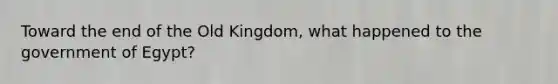 Toward the end of the Old Kingdom, what happened to the government of Egypt?