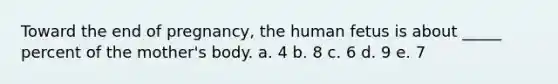 Toward the end of pregnancy, the human fetus is about _____ percent of the mother's body. a. 4 b. 8 c. 6 d. 9 e. 7