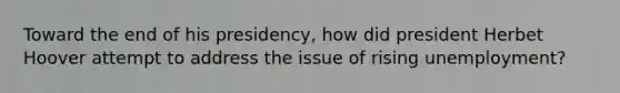Toward the end of his presidency, how did president Herbet Hoover attempt to address the issue of rising unemployment?