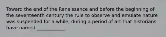 Toward the end of the Renaissance and before the beginning of the seventeenth century the rule to observe and emulate nature was suspended for a while, during a period of art that historians have named ____________.