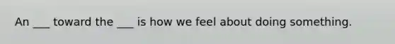 An ___ toward the ___ is how we feel about doing something.