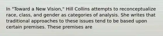 In "Toward a New Vision," Hill Collins attempts to reconceptualize race, class, and gender as categories of analysis. She writes that traditional approaches to these issues tend to be based upon certain premises. These premises are