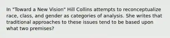 In "Toward a New Vision" Hill Collins attempts to reconceptualize race, class, and gender as categories of analysis. She writes that traditional approaches to these issues tend to be based upon what two premises?