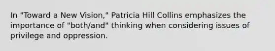 In "Toward a New Vision," Patricia Hill Collins emphasizes the importance of "both/and" thinking when considering issues of privilege and oppression.