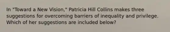 In "Toward a New Vision," Patricia Hill Collins makes three suggestions for overcoming barriers of inequality and privilege. Which of her suggestions are included below?