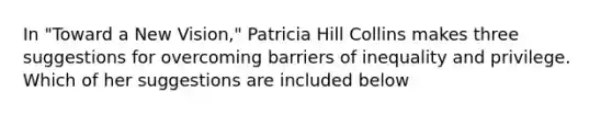 In "Toward a New Vision," Patricia Hill Collins makes three suggestions for overcoming barriers of inequality and privilege. Which of her suggestions are included below