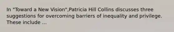 In "Toward a New Vision",Patricia Hill Collins discusses three suggestions for overcoming barriers of inequality and privilege. These include ...