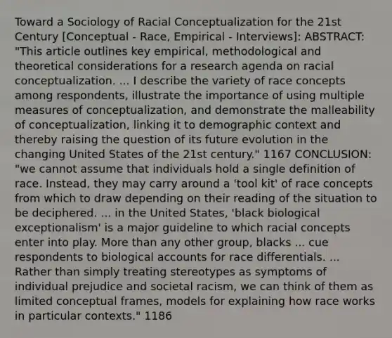 Toward a Sociology of Racial Conceptualization for the 21st Century [Conceptual - Race, Empirical - Interviews]: ABSTRACT: "This article outlines key empirical, methodological and theoretical considerations for a research agenda on racial conceptualization. ... I describe the variety of race concepts among respondents, illustrate the importance of using multiple measures of conceptualization, and demonstrate the malleability of conceptualization, linking it to demographic context and thereby raising the question of its future evolution in the changing United States of the 21st century." 1167 CONCLUSION: "we cannot assume that individuals hold a single definition of race. Instead, they may carry around a 'tool kit' of race concepts from which to draw depending on their reading of the situation to be deciphered. ... in the United States, 'black biological exceptionalism' is a major guideline to which racial concepts enter into play. More than any other group, blacks ... cue respondents to biological accounts for race differentials. ... Rather than simply treating stereotypes as symptoms of individual prejudice and societal racism, we can think of them as limited conceptual frames, models for explaining how race works in particular contexts." 1186