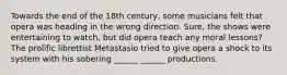 Towards the end of the 18th century, some musicians felt that opera was heading in the wrong direction. Sure, the shows were entertaining to watch, but did opera teach any moral lessons? The prolific librettist Metastasio tried to give opera a shock to its system with his sobering ______ ______ productions.