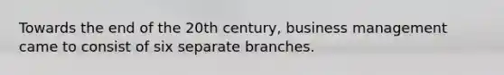 Towards the end of the 20th century, business management came to consist of six separate branches.