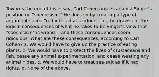 Towards the end of his essay, Carl Cohen argues against Singer's position on "speciesism." He does so by creating a type of argument called "reductio ad absurdum": i.e., he draws out the logical consequences of what he takes to be Singer's view that "speciesism" is wrong -- and these consequences seem ridiculous. What are these consequences, according to Carl Cohen? a. We would have to give up the practice of eating plants. b. We would have to protect the lives of crustaceans and fish, cease any animal experimentation, and cease wearing any animal hides. c. We would have to treat sea-salt as if it had rights. d. None of the above.