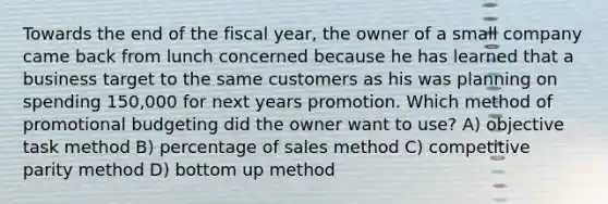 Towards the end of the fiscal year, the owner of a small company came back from lunch concerned because he has learned that a business target to the same customers as his was planning on spending 150,000 for next years promotion. Which method of promotional budgeting did the owner want to use? A) objective task method B) percentage of sales method C) competitive parity method D) bottom up method