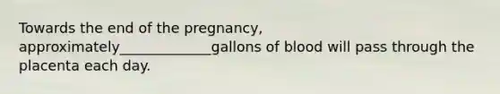 Towards the end of the pregnancy, approximately_____________gallons of blood will pass through the placenta each day.