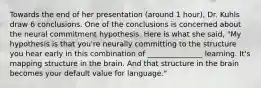 Towards the end of her presentation (around 1 hour), Dr. Kuhls draw 6 conclusions. One of the conclusions is concerned about the neural commitment hypothesis. Here is what she said, "My hypothesis is that you're neurally committing to the structure you hear early in this combination of _______________ learning. It's mapping structure in the brain. And that structure in the brain becomes your default value for language."