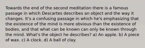 Towards the end of the second meditation there is a famous passage in which Descartes describes an object and the way it changes. It's a confusing passage in which he's emphasizing that the existence of the mind is more obvious than the existence of bodies, and that what can be known can only be known through the mind. What's the object he describes? a) An apple. b) A piece of wax. c) A clock. d) A ball of clay.