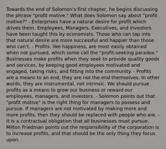 Towards the end of Solomon's first chapter, he begins discussing the phrase "profit motive." What does Solomon say about "profit motive?" - Enterprises have a natural desire for profit which drives them. Employees, Managers, Executives, and Investors have been taught this by economists. Those who can tap into that natural desire are more successful and happier than those who can't. - Profits, like happiness, are most easily obtained when not pursued, which some call the "profit-seeking paradox." Businesses make profits when they seek to provide quality goods and services, by keeping good employees motivated and engaged, taking risks, and fitting into the community. - Profits are a means to an end, they are not the end themselves. In other words, they are instrumental, not intrinsic. We should pursue profits as a means to grow our business or reward our employees, managers, and investors. - Solomon points out that "profit motive" is the right thing for managers to possess and pursue. If managers are not motivated by making more and more profits, then they should be replaced with people who are. - It is a contractual obligation that all businesses must pursue. Milton Friedman points out the responsibility of the corporation is to increase profits, and that should be the only thing they focus upon.