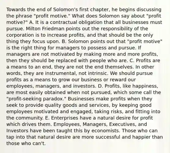 Towards the end of Solomon's first chapter, he begins discussing the phrase "profit motive." What does Solomon say about "profit motive?" A. It is a contractual obligation that all businesses must pursue. Milton Friedman points out the responsibility of the corporation is to increase profits, and that should be the only thing they focus upon. B. Solomon points out that "profit motive" is the right thing for managers to possess and pursue. If managers are not motivated by making more and more profits, then they should be replaced with people who are. C. Profits are a means to an end, they are not the end themselves. In other words, they are instrumental, not intrinsic. We should pursue profits as a means to grow our business or reward our employees, managers, and investors. D. Profits, like happiness, are most easily obtained when not pursued, which some call the "profit-seeking paradox." Businesses make profits when they seek to provide quality goods and services, by keeping good employees motivated and engaged, taking risks, and fitting into the community. E. Enterprises have a natural desire for profit which drives them. Employees, Managers, Executives, and Investors have been taught this by economists. Those who can tap into that natural desire are more successful and happier than those who can't.