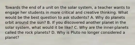 Towards the end of a unit on the solar system, a teacher wants to engage her students in more critical and creative thinking. What would be the best question to ask students? A. Why do planets orbit around the sun? B. If you discovered another planet in the solar system, what would it be like? C. Why are the inner-planets called the rock planets? D. Why is Pluto no longer considered a planet?