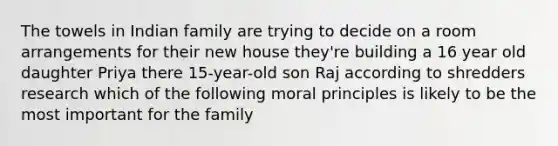 The towels in Indian family are trying to decide on a room arrangements for their new house they're building a 16 year old daughter Priya there 15-year-old son Raj according to shredders research which of the following moral principles is likely to be the most important for the family