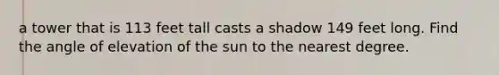 a tower that is 113 feet tall casts a shadow 149 feet long. Find the angle of elevation of the sun to the nearest degree.