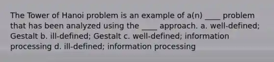 The Tower of Hanoi problem is an example of a(n) ____ problem that has been analyzed using the ____ approach. a. well-defined; Gestalt b. ill-defined; Gestalt c. well-defined; information processing d. ill-defined; information processing