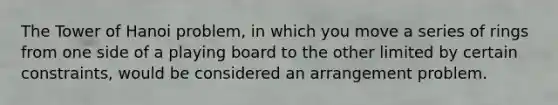 The Tower of Hanoi problem, in which you move a series of rings from one side of a playing board to the other limited by certain constraints, would be considered an arrangement problem.
