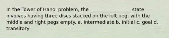 In the Tower of Hanoi problem, the _________________ state involves having three discs stacked on the left peg, with the middle and right pegs empty. a. intermediate b. initial c. goal d. transitory