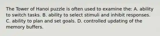 The Tower of Hanoi puzzle is often used to examine the: A. ability to switch tasks. B. ability to select stimuli and inhibit responses. C. ability to plan and set goals. D. controlled updating of the memory buffers.