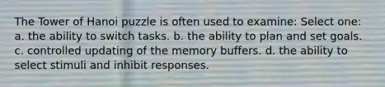 The Tower of Hanoi puzzle is often used to examine: Select one: a. the ability to switch tasks. b. the ability to plan and set goals. c. controlled updating of the memory buffers. d. the ability to select stimuli and inhibit responses.