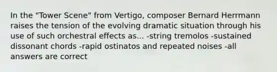 In the "Tower Scene" from Vertigo, composer Bernard Herrmann raises the tension of the evolving dramatic situation through his use of such orchestral effects as... -string tremolos -sustained dissonant chords -rapid ostinatos and repeated noises -all answers are correct