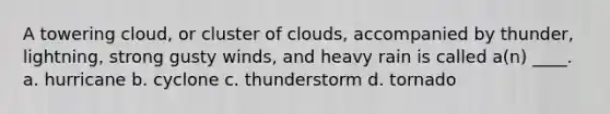 A towering cloud, or cluster of clouds, accompanied by thunder, lightning, strong gusty winds, and heavy rain is called a(n) ____. a. hurricane b. cyclone c. thunderstorm d. tornado