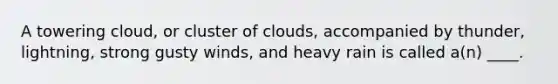 A towering cloud, or cluster of clouds, accompanied by thunder, lightning, strong gusty winds, and heavy rain is called a(n) ____.