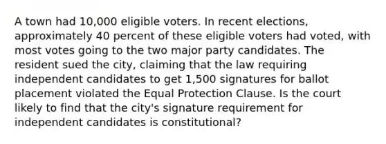 A town had 10,000 eligible voters. In recent elections, approximately 40 percent of these eligible voters had voted, with most votes going to the two major party candidates. The resident sued the city, claiming that the law requiring independent candidates to get 1,500 signatures for ballot placement violated the Equal Protection Clause. Is the court likely to find that the city's signature requirement for independent candidates is constitutional?