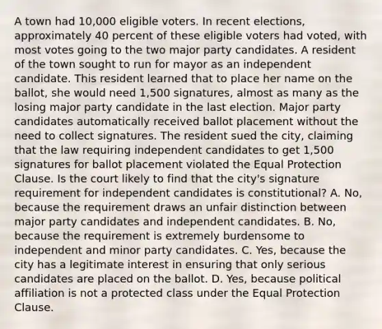 A town had 10,000 eligible voters. In recent elections, approximately 40 percent of these eligible voters had voted, with most votes going to the two major party candidates. A resident of the town sought to run for mayor as an independent candidate. This resident learned that to place her name on the ballot, she would need 1,500 signatures, almost as many as the losing major party candidate in the last election. Major party candidates automatically received ballot placement without the need to collect signatures. The resident sued the city, claiming that the law requiring independent candidates to get 1,500 signatures for ballot placement violated the Equal Protection Clause. Is the court likely to find that the city's signature requirement for independent candidates is constitutional? A. No, because the requirement draws an unfair distinction between major party candidates and independent candidates. B. No, because the requirement is extremely burdensome to independent and minor party candidates. C. Yes, because the city has a legitimate interest in ensuring that only serious candidates are placed on the ballot. D. Yes, because political affiliation is not a protected class under the Equal Protection Clause.