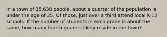 In a town of 35,638 people, about a quarter of the population is under the age of 35. Of those, just over a third attend local K-12 schools. If the number of students in each grade is about the same, how many fourth graders likely reside in the town?