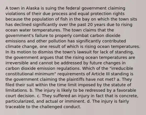 A town in Alaska is suing the federal government claiming violations of their due process and equal protection rights because the population of fish in the bay on which the town sits has declined significantly over the past 20 years due to rising ocean water temperatures. The town claims that the government's failure to properly combat carbon dioxide emissions and other pollution has significantly contributed climate change, one result of which is rising ocean temperatures. In its motion to dismiss the town's lawsuit for lack of standing, the government argues that the rising ocean temperatures are irreversible and cannot be addressed by future changes in carbon dioxide emission regulations. Which of the "irreducible constitutional minimum" requirements of Article III standing is the government claiming the plaintiffs have not met? a. They filed their suit within the time limit imposed by the statute of limitations. b. The injury is likely to be redressed by a favorable court decision. c. They suffered an injury in fact that is concrete, particularized, and actual or imminent. d. The injury is fairly traceable to the challenged conduct.