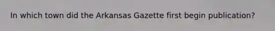 In which town did the Arkansas Gazette first begin publication?