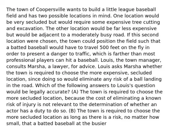 The town of Coopersville wants to build a little league baseball field and has two possible locations in mind. One location would be very secluded but would require some expensive tree cutting and excavation. The other location would be far less expensive but would be adjacent to a moderately busy road. If this second location were chosen, the town could position the field such that a batted baseball would have to travel 500 feet on the fly in order to present a danger to traffic, which is farther than most professional players can hit a baseball. Louis, the town manager, consults Marsha, a lawyer, for advice. Louis asks Marsha whether the town is required to choose the more expensive, secluded location, since doing so would eliminate any risk of a ball landing in the road. Which of the following answers to Louis's question would be legally accurate? (A) The town is required to choose the more secluded location, because the cost of eliminating a known risk of injury is not relevant to the determination of whether an actor has a duty to do so. (B) The town is required to choose the more secluded location as long as there is a risk, no matter how small, that a batted baseball at the busier