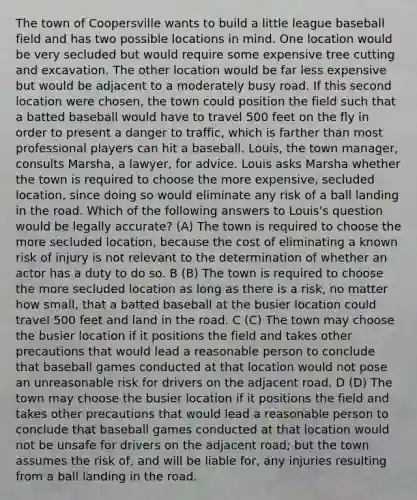 The town of Coopersville wants to build a little league baseball field and has two possible locations in mind. One location would be very secluded but would require some expensive tree cutting and excavation. The other location would be far less expensive but would be adjacent to a moderately busy road. If this second location were chosen, the town could position the field such that a batted baseball would have to travel 500 feet on the fly in order to present a danger to traffic, which is farther than most professional players can hit a baseball. Louis, the town manager, consults Marsha, a lawyer, for advice. Louis asks Marsha whether the town is required to choose the more expensive, secluded location, since doing so would eliminate any risk of a ball landing in the road. Which of the following answers to Louis's question would be legally accurate? (A) The town is required to choose the more secluded location, because the cost of eliminating a known risk of injury is not relevant to the determination of whether an actor has a duty to do so. B (B) The town is required to choose the more secluded location as long as there is a risk, no matter how small, that a batted baseball at the busier location could travel 500 feet and land in the road. C (C) The town may choose the busier location if it positions the field and takes other precautions that would lead a reasonable person to conclude that baseball games conducted at that location would not pose an unreasonable risk for drivers on the adjacent road. D (D) The town may choose the busier location if it positions the field and takes other precautions that would lead a reasonable person to conclude that baseball games conducted at that location would not be unsafe for drivers on the adjacent road; but the town assumes the risk of, and will be liable for, any injuries resulting from a ball landing in the road.