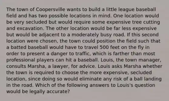 The town of Coopersville wants to build a little league baseball field and has two possible locations in mind. One location would be very secluded but would require some expensive tree cutting and excavation. The other location would be far less expensive but would be adjacent to a moderately busy road. If this second location were chosen, the town could position the field such that a batted baseball would have to travel 500 feet on the fly in order to present a danger to traffic, which is farther than most professional players can hit a baseball. Louis, the town manager, consults Marsha, a lawyer, for advice. Louis asks Marsha whether the town is required to choose the more expensive, secluded location, since doing so would eliminate any risk of a ball landing in the road. Which of the following answers to Louis's question would be legally accurate?