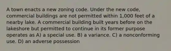 A town enacts a new zoning code. Under the new code, commercial buildings are not permitted within 1,000 feet of a nearby lake. A commercial building built years before on the lakeshore but permitted to continue in its former purpose operates as A) a special use. B) a variance. C) a nonconforming use. D) an adverse possession