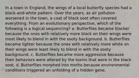 In a town in England, the wings of a local butterfly species had a black-and-white pattern. Over the years, as air pollution worsened in the town, a coat of black soot often covered everything. From an evolutionary perspective, which of the following is a logical sequencing? a. Butterflies became blacker because the ones with relatively more black on their wings were most likely to blend in with the sooty background. b. Butterflies became lighter because the ones with relatively more white on their wings were least likely to blend in with the sooty background. c. Butterflies became more aggressive because their behaviors were altered by the toxins that were in the black soot. d. Butterflies morphed into moths because environmental conditions triggered an unfolding of a hidden gene.