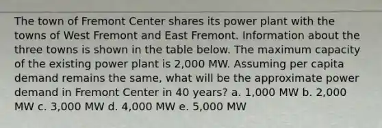 The town of Fremont Center shares its power plant with the towns of West Fremont and East Fremont. Information about the three towns is shown in the table below. The maximum capacity of the existing power plant is 2,000 MW. Assuming per capita demand remains the same, what will be the approximate power demand in Fremont Center in 40 years? a. 1,000 MW b. 2,000 MW c. 3,000 MW d. 4,000 MW e. 5,000 MW