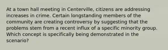 At a town hall meeting in Centerville, citizens are addressing increases in crime. Certain longstanding members of the community are creating controversy by suggesting that the problems stem from a recent influx of a specific minority group. Which concept is specifically being demonstrated in the scenario?