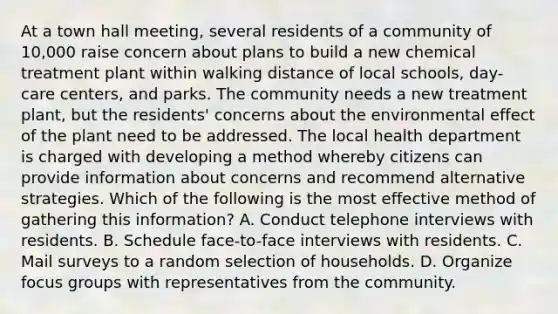 At a town hall meeting, several residents of a community of 10,000 raise concern about plans to build a new chemical treatment plant within walking distance of local schools, day-care centers, and parks. The community needs a new treatment plant, but the residents' concerns about the environmental effect of the plant need to be addressed. The local health department is charged with developing a method whereby citizens can provide information about concerns and recommend alternative strategies. Which of the following is the most effective method of gathering this information? A. Conduct telephone interviews with residents. B. Schedule face-to-face interviews with residents. C. Mail surveys to a random selection of households. D. Organize focus groups with representatives from the community.