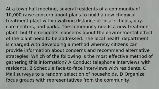 At a town hall meeting, several residents of a community of 10,000 raise concern about plans to build a new chemical treatment plant within walking distance of local schools, day-care centers, and parks. The community needs a new treatment plant, but the residents' concerns about the environmental effect of the plant need to be addressed. The local health department is charged with developing a method whereby citizens can provide information about concerns and recommend alternative strategies. Which of the following is the most effective method of gathering this information? A Conduct telephone interviews with residents. B Schedule face-to-face interviews with residents. C Mail surveys to a random selection of households. D Organize focus groups with representatives from the community.